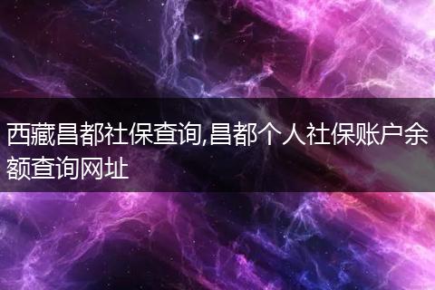 西藏昌都社保查询,昌都个人社保账户余额查询网址