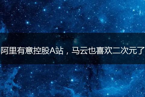 阿里有意控股A站,马云也喜欢二次元了