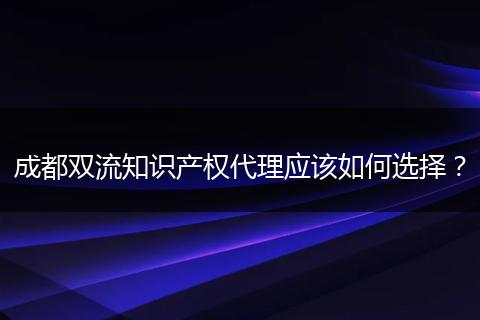 成都双流知识产权代理应该如何选择?