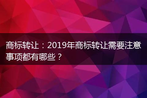 商标转让：2019年商标转让需要注意事项都有哪些？