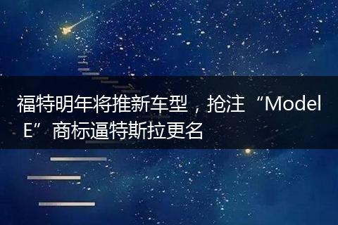 福特明年将推新车型,抢注“Model E”商标逼特斯拉更名