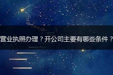 营业执照办理？开公司主要有哪些条件？