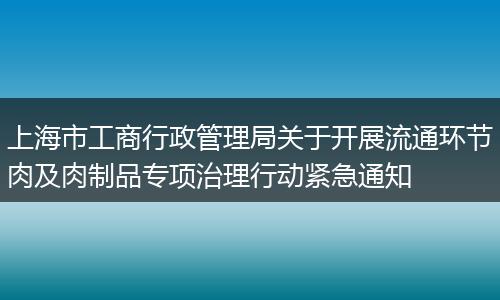上海市工商行政管理局关于开展流通环节肉及肉制品专项治理行动紧急通知