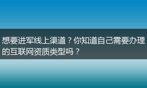 想要进军线上渠道？你知道自己需要办理的互联网资质类型吗？