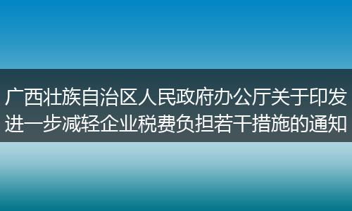 广西壮族自治区人民政府办公厅关于印发进一步减轻企业税费负担若干措施的通知