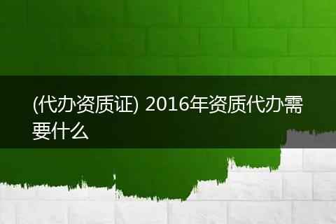 (代办资质证) 2016年资质代办需要什么