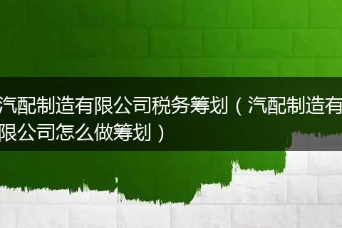 汽配制造有限公司税务筹划（汽配制造有限公司怎么做筹划）