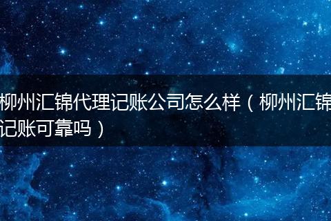 柳州汇锦代理记账公司怎么样（柳州汇锦记账可靠吗）