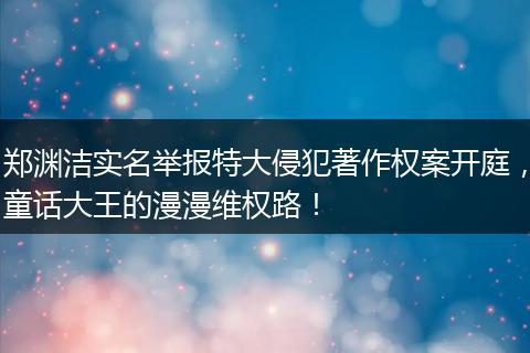 郑渊洁实名举报特大侵犯著作权案开庭，童话大王的漫漫维权路！