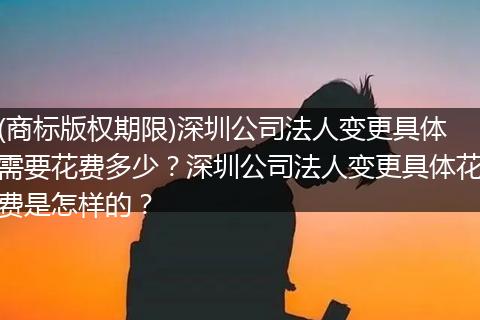 (商标版权期限)深圳公司法人变更具体需要花费多少？深圳公司法人变更具体花费是怎样的？