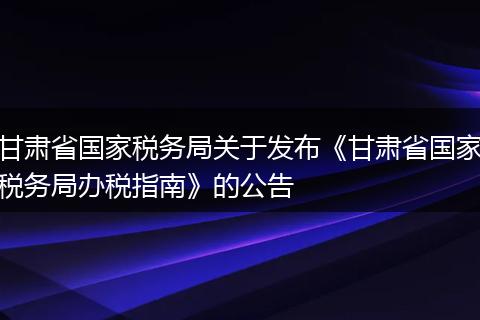 甘肃省国家税务局关于发布《甘肃省国家税务局办税指南》的公告