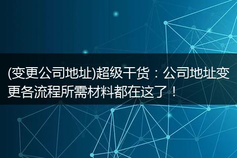 (变更公司地址)超级干货：公司地址变更各流程所需材料都在这了！
