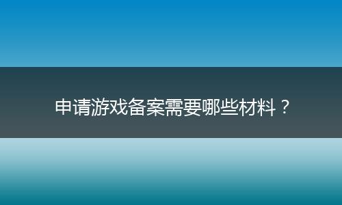 申请游戏备案需要哪些材料？