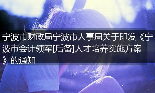 宁波市财政局宁波市人事局关于印发《宁波市会计领军[后备]人才培养实施方案》的通知