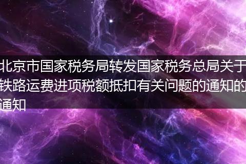 北京市国家税务局转发国家税务总局关于铁路运费进项税额抵扣有关问题的通知的通知