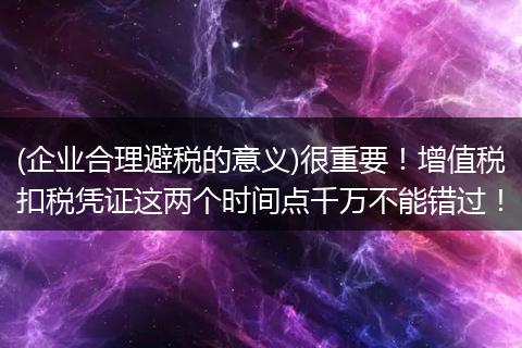 (企业合理避税的意义)很重要!增值税扣税凭证这两个时间点千万不能错过!