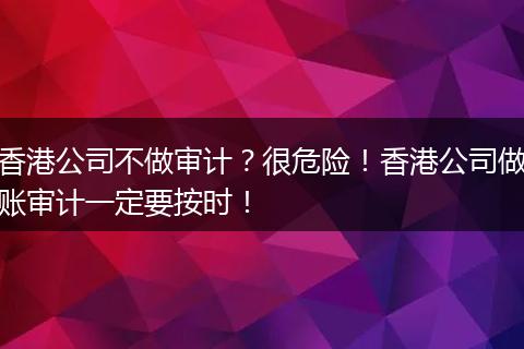 香港公司不做审计？很危险！香港公司做账审计一定要按时！