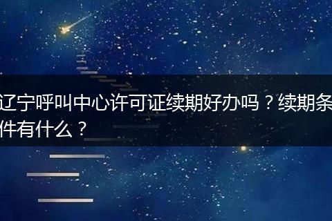 辽宁呼叫中心许可证续期好办吗？续期条件有什么？