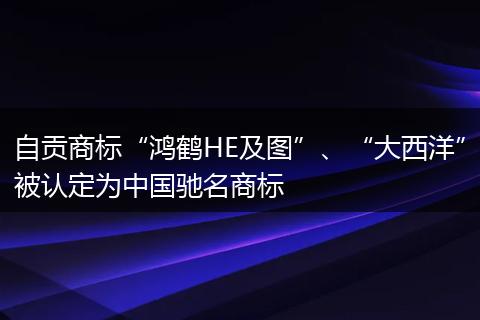 自贡商标“鸿鹤HE及图”、“大西洋”被认定为中国驰名商标