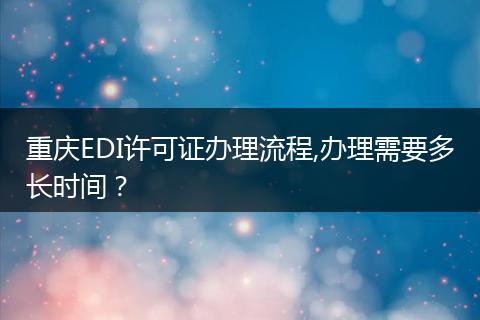 重庆EDI许可证办理流程,办理需要多长时间?