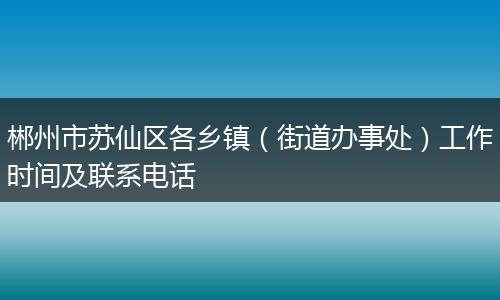 郴州市苏仙区各乡镇(街道办事处)工作时间及联系电话