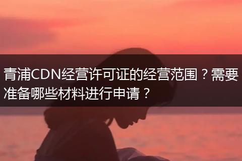 青浦CDN经营许可证的经营范围？需要准备哪些材料进行申请？