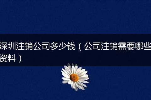 深圳注销公司多少钱（公司注销需要哪些资料）