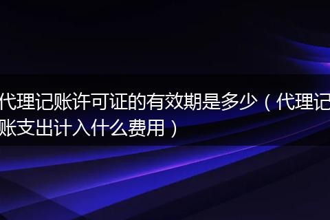代理记账许可证的有效期是多少(代理记账支出计入什么费用)