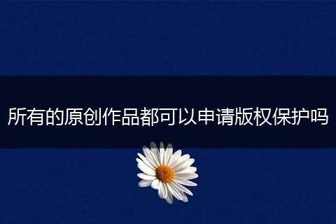 所有的原创作品都可以申请版权保护吗