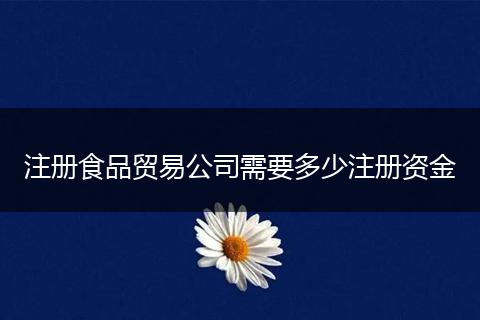 注册食品贸易公司需要多少注册资金