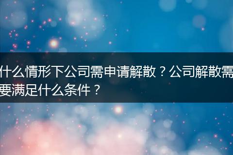 什么情形下公司需申请解散？公司解散需要满足什么条件？