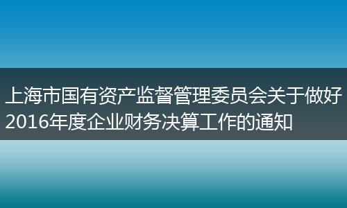 上海市国有资产监督管理委员会关于做好2016年度企业财务决算工作的通知