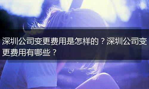 深圳公司变更费用是怎样的？深圳公司变更费用有哪些？