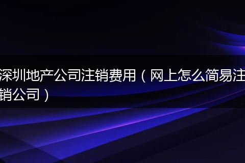 深圳地产公司注销费用（网上怎么简易注销公司）