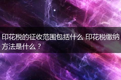 印花税的征收范围包括什么 印花税缴纳方法是什么？