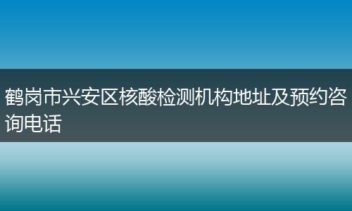 鹤岗市兴安区核酸检测机构地址及预约咨询电话