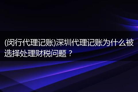 (闵行代理记账)深圳代理记账为什么被选择处理财税问题？