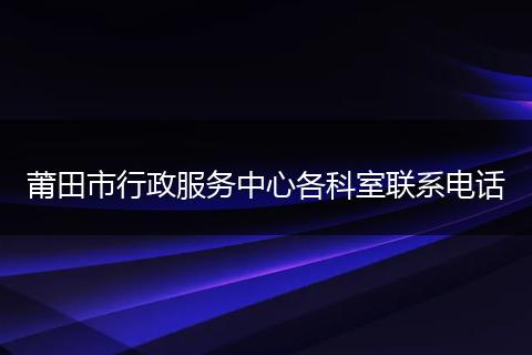莆田市行政服务中心各科室联系电话