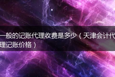 一般的记账代理收费是多少（天津会计代理记账价格）