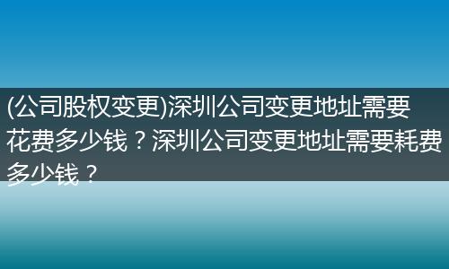 (公司股权变更)深圳公司变更地址需要花费多少钱？深圳公司变更地址需要耗费多少钱？