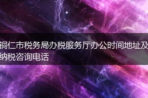铜仁市税务局办税服务厅办公时间地址及纳税咨询电话