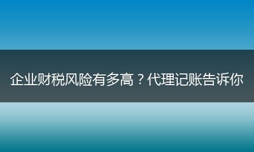 企业财税风险有多高？代理记账告诉你
