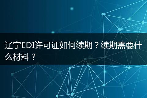 辽宁EDI许可证如何续期？续期需要什么材料？