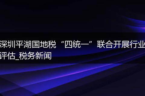 深圳平湖国地税“四统一”联合开展行业评估_税务新闻