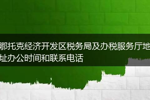 鄂托克经济开发区税务局及办税服务厅地址办公时间和联系电话
