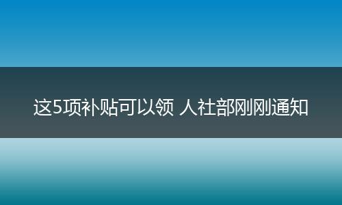 这5项补贴可以领 人社部刚刚通知