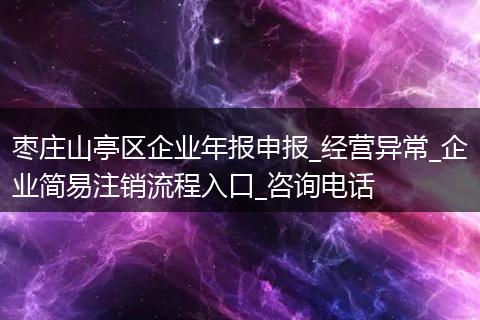 枣庄山亭区企业年报申报_经营异常_企业简易注销流程入口_咨询电话