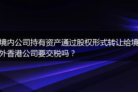 境内公司持有资产通过股权形式转让给境外香港公司要交税吗？