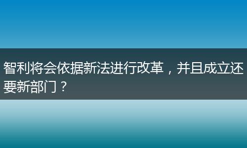 智利将会依据新法进行改革，并且成立还要新部门？