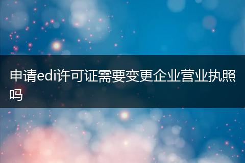 申请edi许可证需要变更企业营业执照吗